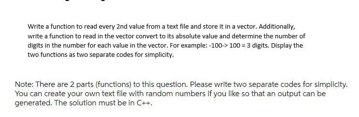 Write a function to read every 2nd value from a text file and store it in a vector. Additionally,
write a function to read in the vector convert to its absolute value and determine the number of
digits in the number for each value in the vector. For example: -100-> 100 = 3 digits. Display the
two functions as two separate codes for simplicity.
Note: There are 2 parts (functions) to this question. Please write two separate codes for simplicity.
You can create your own text file with random numbers if you like so that an output can be
generated. The solution must be in C++.
