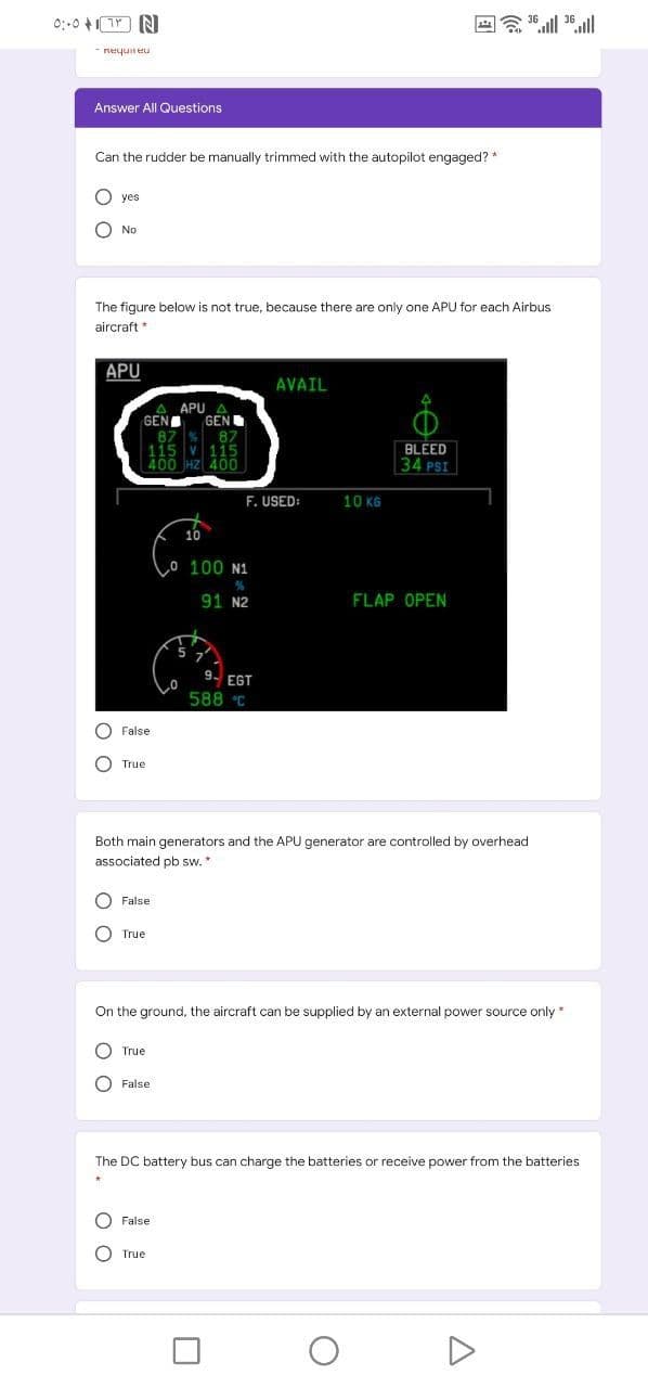requineu
Answer All Questions
Can the rudder be manually trimmed with the autopilot engaged? *
yes
O No
The figure below is not true, because there are only one APU for each Airbus
aircraft *
APU
AVAIL
APU
GEN
GEN
87 %
115 v 115
| 400 HZ 400
BLEED
34 PSI
F. USEI
10 KG
Lo 100 N1
91 N2
FLAP OPEN
9.
EGT
588 C
O False
O True
Both main generators and the APU generator are controlled by overhead
associated pb sw.*
O False
True
On the ground, the aircraft can be supplied by an external power source only*
True
False
The DC battery bus can charge the batteries or receive power from the batteries
O False
O True
