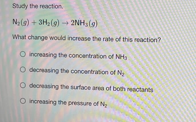 Study the reaction.
N2(g) + 3H2 (9) → 2NH3 (g)
What change would increase the rate of this reaction?
O increasing the concentration of NH3
O decreasing the concentration of N2
O decreasing the surface area of both reactants
O increasing the pressure of N2
