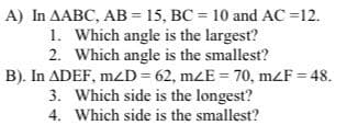 A) In AABC, AB = 15, BC = 10 and AC =12.
1. Which angle is the largest?
2. Which angle is the smallest?
B). In ADEF, mzD=62, mzE = 70, mZF = 48.
3. Which side is the longest?
4.
Which side is the smallest?