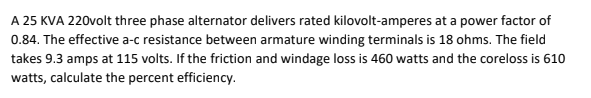 A 25 KVA 220volt three phase alternator delivers rated kilovolt-amperes at a power factor of
0.84. The effective a-c resistance between armature winding terminals is 18 ohms. The field
takes 9.3 amps at 115 volts. If the friction and windage loss is 460 watts and the coreloss is 610
watts, calculate the percent efficiency.
