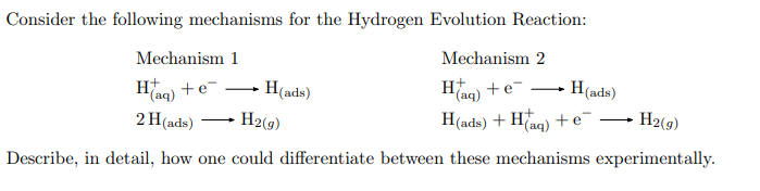 Consider the following mechanisms for the Hydrogen Evolution Reaction:
Mechanism 2
Mechanism 1
H(aq)
Haq) + e-
H2(g)
2 H (ads) H2(g)
H(ads) + H(aq) + e
Describe, in detail, how one could differentiate between these mechanisms experimentally.
+e¯ H(ads)
H(ads)
-