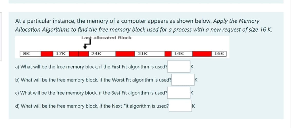 At a particular instance, the memory of a computer appears as shown below. Apply the Memory
Allocation Algorithms to find the free memory block used for a process with a new request of size 16 K.
Last allocated Block
8K
17K
24K
31K
14K
16K
a) What will be the free memory block, if the First Fit algorithm is used?
K
b) What will be the free memory block, if the Worst Fit algorithm is used?
K
c) What will be the free memory block, if the Best Fit algorithm is used?
d) What will be the free memory block, if the Next Fit algorithm is used?
K
