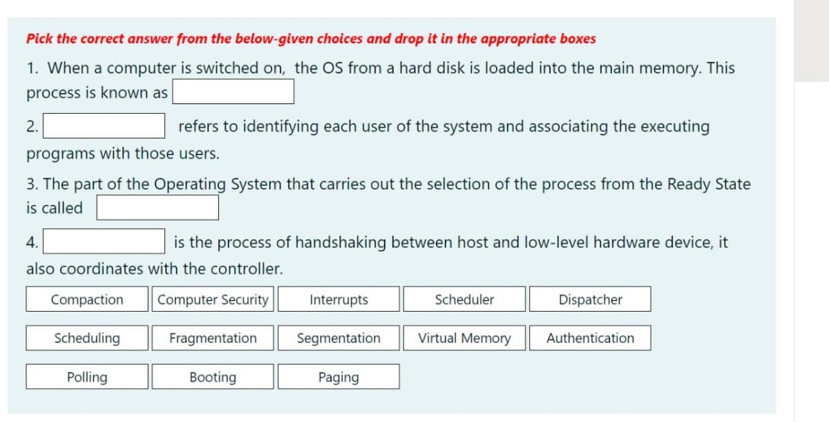 Pick the correct answer from the below-given choices and drop it in the appropriate boxes
This
1. When a computer is switched on, the OS from a hard disk is loaded into the main memory.
process is known as
2.
refers to identifying each user of the system and associating the executing
programs with those users.
3. The part of the Operating System that carries out the selection of the process from the Ready State
is called
4.
is the process of handshaking between host and low-level hardware device, it
also coordinates with the controller.
Compaction
Computer Security
Interrupts
Scheduler
Dispatcher
Scheduling
Fragmentation
Segmentation
Virtual Memory
Authentication
Polling
Booting
Paging
