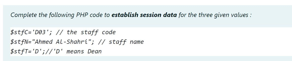 Complete the following PHP code to establish session data for the three given values :
$stfC='D@3'; // the staff code
$stfN="Ahmed Al-Shahri"; // staff name
$stfT='D';//'D' means Dean
