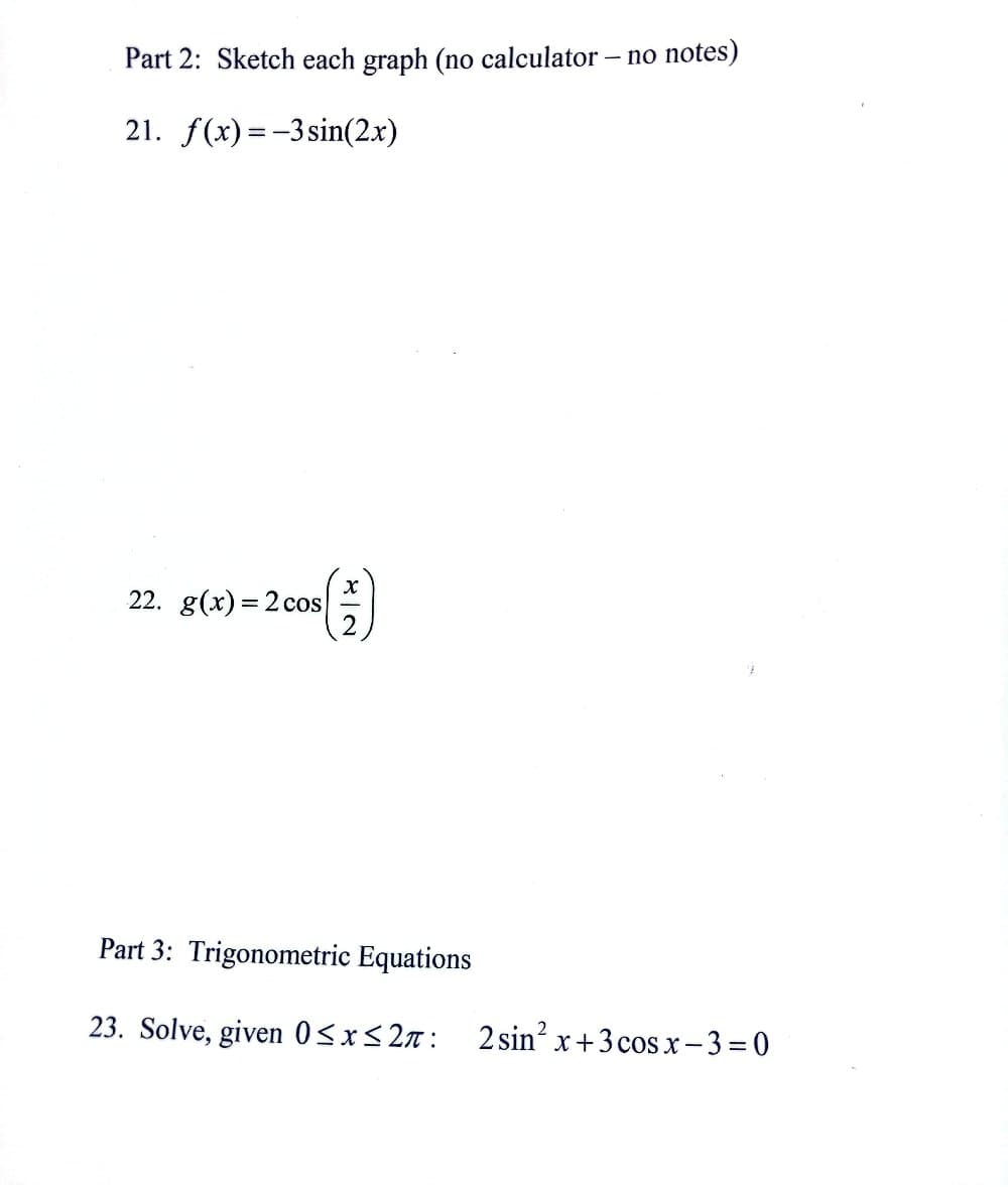 Part 2: Sketch each graph (no calculator - no notes)
21. f(x)=-3 sin(2x)
()
22. g(x)=2 cos
Part 3: Trigonometric Equations
23. Solve, given 0≤x≤2:
2 sin² x+3 cos x-3=0