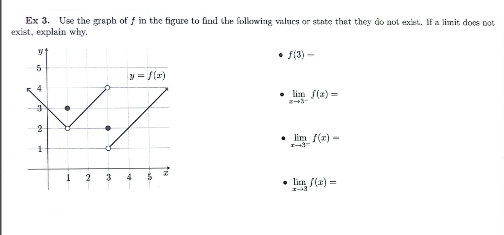 Ex 3. Use the graph of f in the figure to find the following values or state that they do not exist. If a limit does not
exist, explain why.
y'
5
K4
3
2
1
y = f(x)
./
2 3 4 5
x
• f(3) =
●
lim f(x) =
x-3-
• lim f(x) =
x+3+
• lim f(x) =
x-3