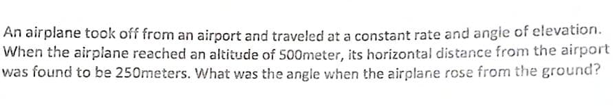 An airplane took off from an airport and traveled at a constant rate and angle of elevation.
When the airplane reached an altitude of 500meter, its horizontal distance from the airport
was found to be 250meters. What was the angle when the airplane rose from the ground?