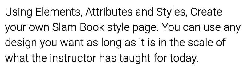 Using Elements, Attributes and Styles, Create
your own Slam Book style page. You can use any
design you want as long as it is in the scale of
what the instructor has taught for today.