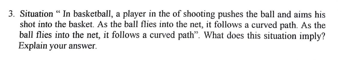 3. Situation "In basketball, a player in the of shooting pushes the ball and aims his
shot into the basket. As the ball flies into the net, it follows a curved path. As the
ball flies into the net, it follows a curved path". What does this situation imply?
Explain your answer.