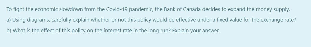 To fight the economic slowdown from the Covid-19 pandemic, the Bank of Canada decides to expand the money supply.
a) Using diagrams, carefully explain whether or not this policy would be effective under a fixed value for the exchange rate?
b) What is the effect of this policy on the interest rate in the long run? Explain your answer.
