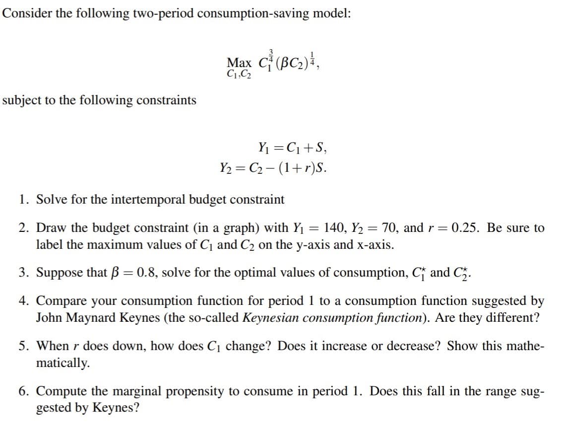 Consider the following two-period consumption-saving model:
Max C (BC2)},
C1,C2
subject to the following constraints
Y1 = C1+S,
Y2 = C2 – (1+r)S.
1. Solve for the intertemporal budget constraint
2. Draw the budget constraint (in a graph) with Y1 = 140, Y2 = 70, and r=0.25. Be sure to
label the maximum values of C¡ and C2 on the y-axis and x-axis.
3. Suppose that ß = 0.8, solve for the optimal values of consumption, C and C5.
%3D
4. Compare your consumption function for period 1 to a consumption function suggested by
John Maynard Keynes (the so-called Keynesian consumption function). Are they different?
5. When r does down, how does C1 change? Does it increase or decrease? Show this mathe-
matically.
6. Compute the marginal propensity to consume in period 1. Does this fall in the range sug-
gested by Keynes?
