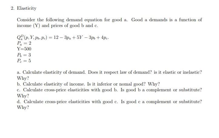 2. Elasticity
Consider the following demand equation for good a. Good a demands is a function of
income (Y) and prices of good b and c.
Q?(p, Y, Po, Pe) = 12 – 3pa + 5Y – 3p, + 4p..
Pa = 2
Y=500
P = 3
P = 5
a. Calculate elasticity of demand. Does it respect law of demand? is it elastic or inelastic?
Why?
b. Calculate elasticity of income. Is it inferior or nomal good? Why?
c. Calculate cross-price elasticities with good b. Is good b a complement or substitute?
Why?
d. Calculate cross-price elasticities with good c. Is good c a complement or substitute?
Why?

