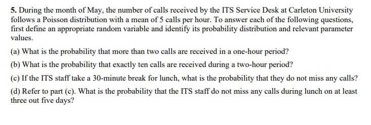 5. During the month of May, the number of calls received by the ITS Service Desk at Carleton University
follows a Poisson distribution with a mean of 5 calls per hour. To answer each of the following questions,
first define an appropriate random variable and identify its probability distribution and relevant parameter
values.
(a) What is the probability that more than two calls are received in a one-hour period?
(b) What is the probability that exactly ten calls are received during a two-hour period?
(c) If the ITS staff take a 30-minute break for lunch, what is the probability that they do not miss any calls?
(d) Refer to part (c). What is the probability that the ITS staff do not miss any calls during lunch on at least
three out five days?
