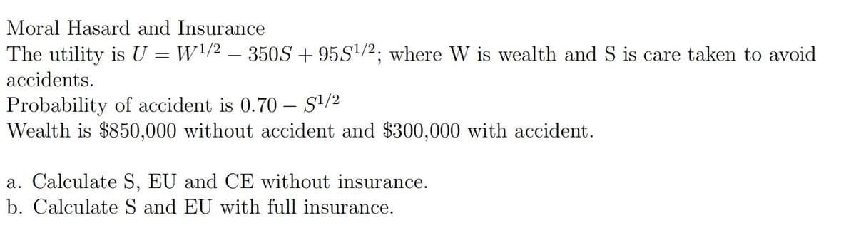 Moral Hasard and Insurance
The utility is U = W\/2 – 350S + 95S/2; where W is wealth and S is care taken to avoid
accidents.
Probability of accident is 0.70 – S'/2
Wealth is $850,000 without accident and $300,000 with accident.
a. Calculate S, EU and CE without insurance.
b. Calculate S and EU with full insurance.
