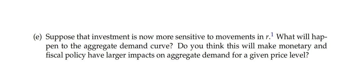 (e) Suppose that investment is now more sensitive to movements in r.' What will hap-
pen to the aggregate demand curve? Do you think this will make monetary and
fiscal policy have larger impacts on aggregate demand for a given price level?
