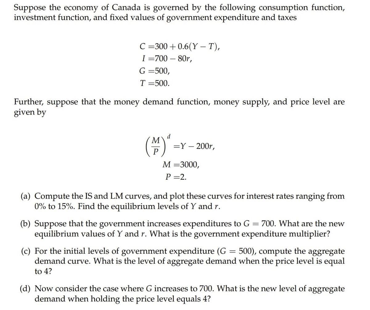 Suppose the economy of Canada is governed by the following consumption function,
investment function, and fixed values of government expenditure and taxes
C =300 + 0.6(Y – T),
I =700 – 80r,
G =500,
T =500.
Further, suppose that the money demand function, money supply, and price level are
given by
d
M
().
=Y – 200r,
P
М —3000,
Р —2.
(a) Compute the IS and LM curves, and plot these curves for interest rates ranging from
0% to 15%. Find the equilibrium levels of Y and r.
(b) Suppose that the government increases expenditures to G = 700. What are the new
equilibrium values of Y and r. What is the government expenditure multiplier?
(c) For the initial levels of government expenditure (G = 500), compute the aggregate
demand curve. What is the level of aggregate demand when the price level is equal
to 4?
(d) Now consider the case where G increases to 700. What is the new level of aggregate
demand when holding the price level equals 4?
