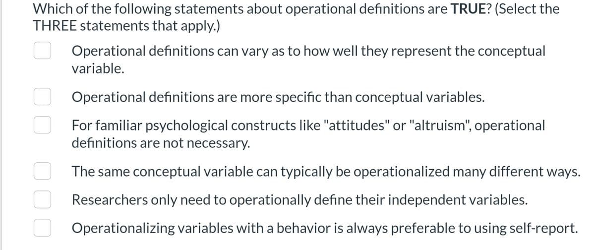 Which of the following statements about operational definitions are TRUE? (Select the
THREE statements that apply.)
Operational definitions can vary as to how well they represent the conceptual
variable.
Operational definitions are more specific than conceptual variables.
For familiar psychological constructs like "attitudes" or "altruism", operational
definitions are not necessary.
The same conceptual variable can typically be operationalized many different ways.
Researchers only need to operationally define their independent variables.
Operationalizing variables with a behavior is always preferable to using self-report.