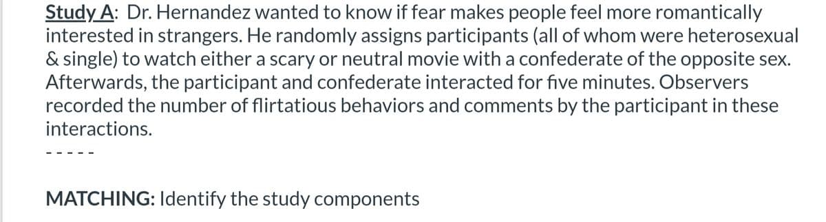 Study A: Dr. Hernandez wanted to know if fear makes people feel more romantically
interested in strangers. He randomly assigns participants (all of whom were heterosexual
& single) to watch either a scary or neutral movie with a confederate of the opposite sex.
Afterwards, the participant and confederate interacted for five minutes. Observers
recorded the number of flirtatious behaviors and comments by the participant in these
interactions.
MATCHING: Identify the study components