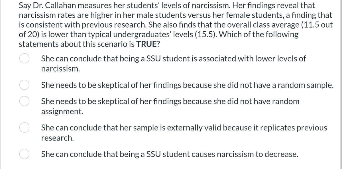 Say Dr. Callahan measures her students' levels of narcissism. Her findings reveal that
narcissism rates are higher in her male students versus her female students, a finding that
is consistent with previous research. She also finds that the overall class average (11.5 out
of 20) is lower than typical undergraduates' levels (15.5). Which of the following
statements about this scenario is TRUE?
She can conclude that being a SSU student is associated with lower levels of
narcissism.
She needs to be skeptical of her findings because she did not have a random sample.
She needs to be skeptical of her findings because she did not have random
assignment.
She can conclude that her sample is externally valid because it replicates previous
research.
She can conclude that being a SSU student causes narcissism to decrease.