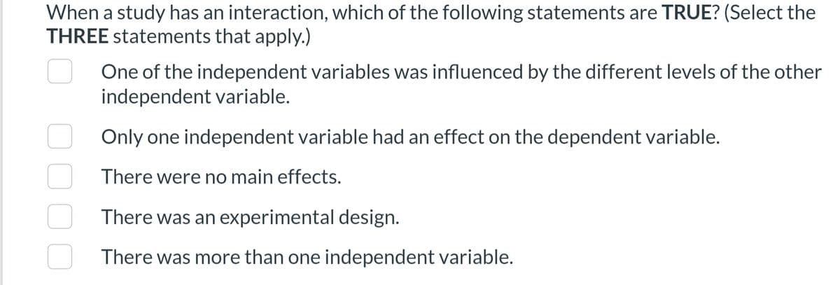 When a study has an interaction, which of the following statements are TRUE? (Select the
THREE statements that apply.)
One of the independent variables was influenced by the different levels of the other
independent variable.
Only one independent variable had an effect on the dependent variable.
There were no main effects.
There was an experimental design.
There was more than one independent variable.