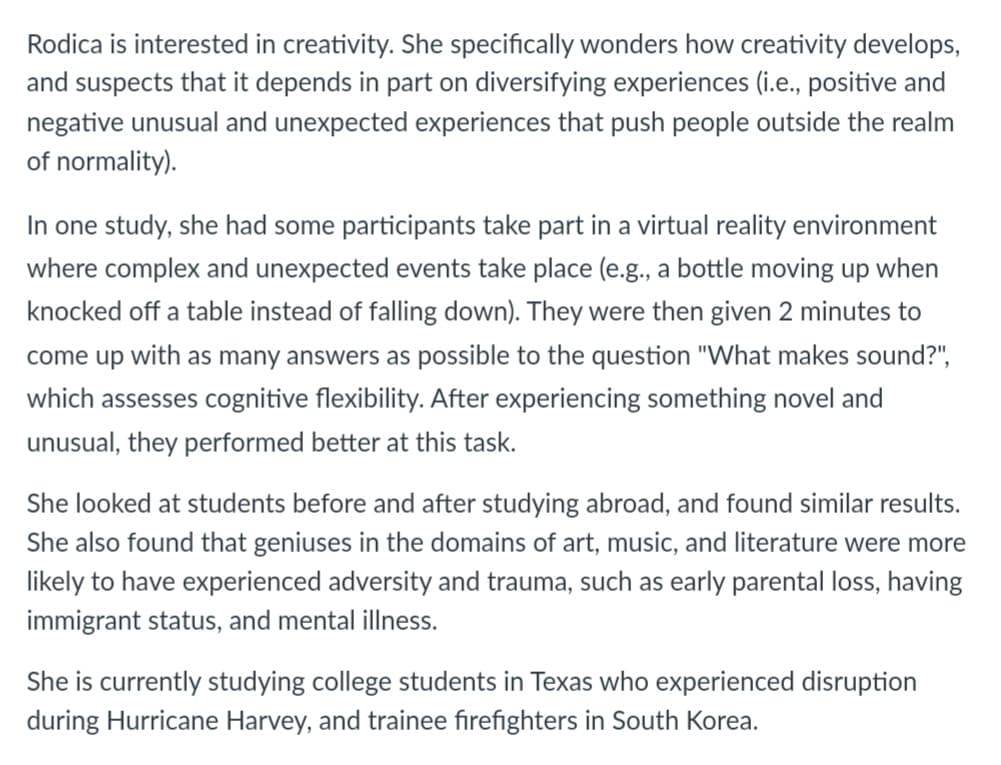 Rodica is interested in creativity. She specifically wonders how creativity develops,
and suspects that it depends in part on diversifying experiences (i.e., positive and
negative unusual and unexpected experiences that push people outside the realm
of normality).
In one study, she had some participants take part in a virtual reality environment
where complex and unexpected events take place (e.g., a bottle moving up when
knocked off a table instead of falling down). They were then given 2 minutes to
come up with as many answers as possible to the question "What makes sound?",
which assesses cognitive flexibility. After experiencing something novel and
unusual, they performed better at this task.
She looked at students before and after studying abroad, and found similar results.
She also found that geniuses in the domains of art, music, and literature were more
likely to have experienced adversity and trauma, such as early parental loss, having
immigrant status, and mental illness.
She is currently studying college students in Texas who experienced disruption
during Hurricane Harvey, and trainee firefighters in South Korea.