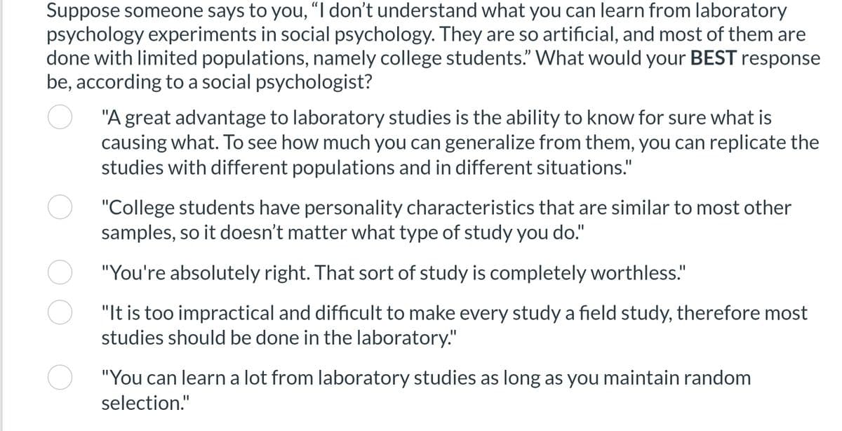 Suppose someone says to you, "I don't understand what you can learn from laboratory
psychology experiments in social psychology. They are so artificial, and most of them are
done with limited populations, namely college students." What would your BEST response
be, according to a social psychologist?
"A great advantage to laboratory studies is the ability to know for sure what is
causing what. To see how much you can generalize from them, you can replicate the
studies with different populations and in different situations."
"College students have personality characteristics that are similar to most other
samples, so it doesn't matter what type of study you do."
"You're absolutely right. That sort of study is completely worthless."
"It is too impractical and difficult to make every study a field study, therefore most
studies should be done in the laboratory."
"You can learn a lot from laboratory studies as long as you maintain random
selection."