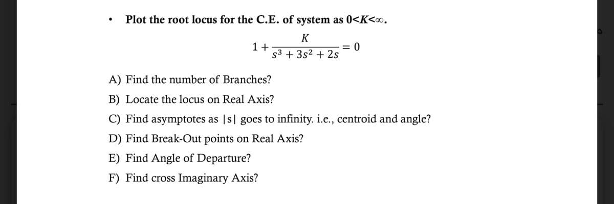 Plot the root locus for the C.E. of system as 0<K<∞⁰.
K
S3 + 3s² + 2s
1+
= 0
A) Find the number of Branches?
B) Locate the locus on Real Axis?
C) Find asymptotes as [s] goes to infinity. i.e., centroid and angle?
D) Find Break-Out points on Real Axis?
E) Find Angle of Departure?
F) Find cross Imaginary Axis?