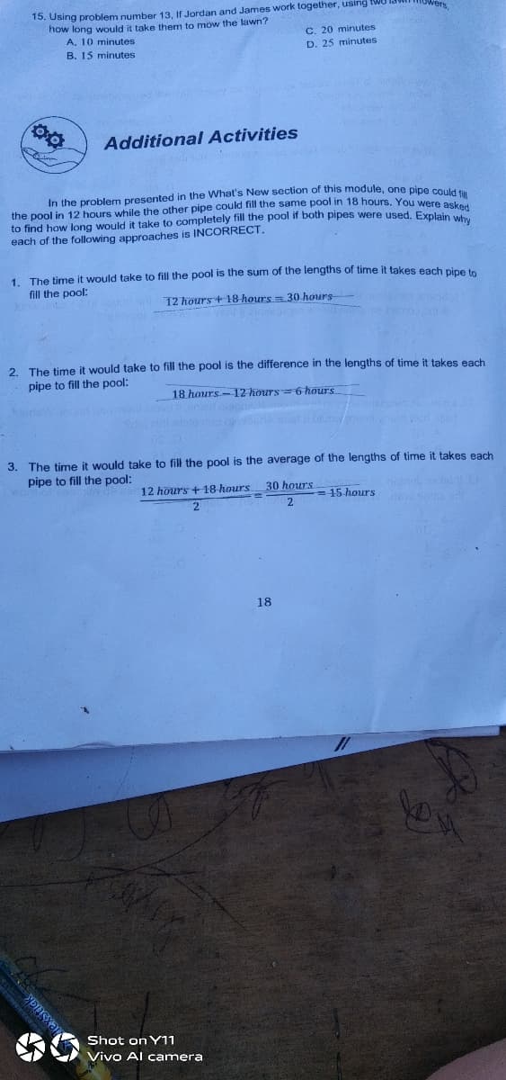 15. Using problem number 13, If Jordan and James work together, using twU lad in
how long would it take them to mow the lawn?
A. 10 minutes
B. 15 minutes
C. 20 minutes
D. 25 minutes
Additional Activities
In the problem presented in the What's New section of this module, one pine en
the pool in 12 hours while the other pipe could fill the same pool in 18 hours, YOu Were
to find how long would it take to completely fill the pool if both pipes were used. Explain wh
each of the following approaches is INCORRECT.
1. The time it would take to fill the pool is the sum of the lengths of time it takes each pine
fill the pool:
12 hours + 18 hours = 30 hours
2. The time it would take to fill the pool is the difference in the lengths of time it takes each
pipe to fill the pool:
18 hours-12 hours=6 hours
3. The time it would take to fill the pool is the average of the lengths of time it takes each
pipe to fill the pool:
12 hours +18 hours
30 hours
= 15 hours
18
Shot on Y11
Vivo Al camera
exStick
