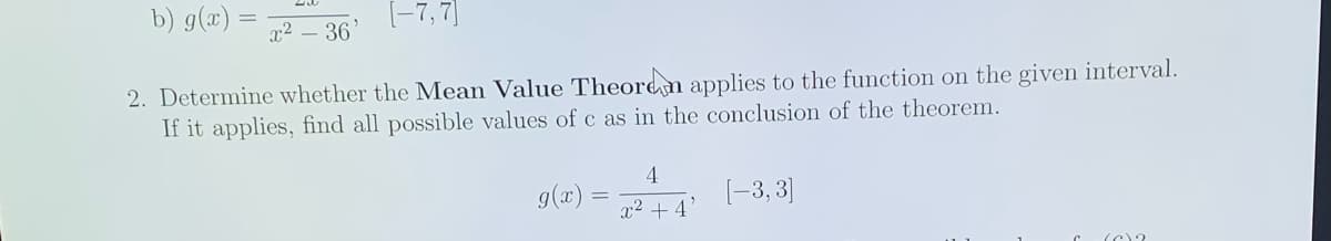 b) g(æ) =
(-7, 7]
x2 – 36
2. Determine whether the Mean Value Theore n applies to the function on the given interval.
If it applies, find all possible values of c as in the conclusion of the theorem.
4.
g(x)
(-3, 3]
x2 + 4
