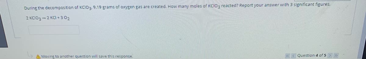 During the decomposition of KCIO3. 9.19 grams of oxygen gas are created. How many moles of KCIO3 reacted? Report your answer with 3 significant figures.
2 KCIO3-2 KCI + 3 02
A Moving to another question will save this response.
Question 4 of 5
