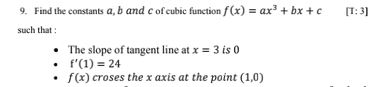 9. Find the constants a, b and c of cubic function f (x) = ax³ + bx + c
[T: 3]
such that :
• The slope of tangent line at x = 3 is 0
• f'(1) = 24
f(x) croses the x axis at the point (1,0)

