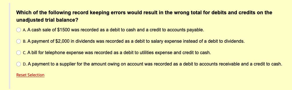 Which of the following record keeping errors would result in the wrong total for debits and credits on the
unadjusted trial balance?
O A. A cash sale of $1500 was recorded as a debit to cash and a credit to accounts payable.
O B. A payment of $2,000 in dividends was recorded as
debit to salary expense instead of a debit to dividends.
C. A bill for telephone expense was recorded as a debit to utilities expense and credit to cash.
O D. A payment to a supplier for the amount owing on account was recorded as a debit to accounts receivable and a credit to cash.
Reset Selection
