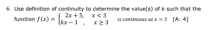 6. Use definition of continuity to determine the value(s) of k such that the
2х + 5, х< 3
function f (x) =
kx – 1 ,
x > 3
is continious at x = 3 [A: 4]
