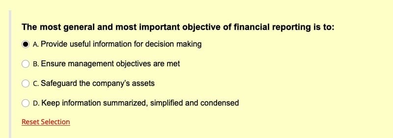 The most general and most important objective of financial reporting is to:
A. Provide useful information for decision making
B. Ensure management objectives are met
C. Safeguard the company's assets
D. Keep information summarized, simplified and condensed
Reset Selection
