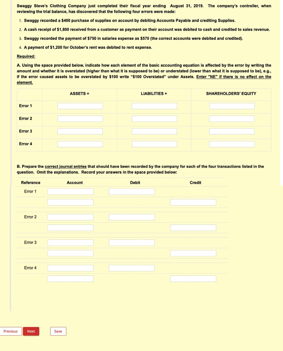 Swaggy Steve's Clothing Company just completed their fiscal year ending August 31, 2019. The company's controller, when
reviewing the trial balance, has discovered that the following four errors were made:
1. Swaggy recorded a $400 purchase of supplies on account by debiting Accounts Payable and crediting Supplies.
2. A cash receipt of $1,800 received from a customer as payment on their account was debited to cash and credited to sales revenue.
3. Swaggy recorded the payment of $750 in salaries expense as $570 (the correct accounts were debited and credited).
4. A payment of $1,200 for October's rent was debited to rent expense.
Required:
A. Using the space provided below, indicate how each element of the basic accounting equation is affected by the error by writing the
amount and whether it is overstated (higher than what it is supposed to be) or understated (lower than what it is supposed to be), e.g.,
if the error caused assets to be overstated by $100 write "$100 Overstated" under Assets. Enter "NE" if there is no effect on the
element.
ASSETS =
LIABILITIES +
SHAREHOLDERS' EQUITY
Error 1
Error 2
Error 3
Error 4
B. Prepare the correct journal entries that should have been recorded by the company for each of the four transactions listed in the
question. Omit the explanations. Record your answers in the space provided below:
Reference
Account
Debit
Credit
Error 1
Error 2
Error 3
Error 4
Previous
Next
Save
