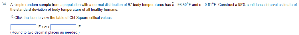 34.
A simple random sample from a population with a normal distribution of 97 body temperatures has x = 98.50°F and s= 0.61°F. Construct a 98% confidence interval estimate of
the standard deviation of body temperature of all healthy humans.
12 Click the icon to view the table of Chi-Square critical values.
°F <o<
°F
(Round to two decimal places as needed.)