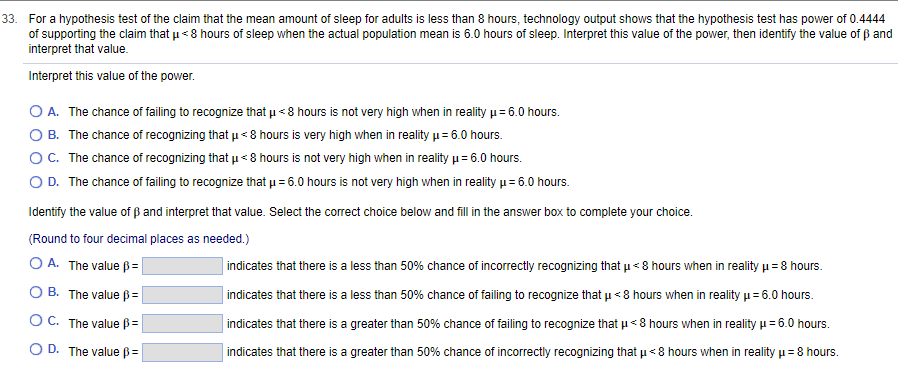 33. For a hypothesis test of the claim that the mean amount of sleep for adults is less than 8 hours, technology output shows that the hypothesis test has power of 0.4444
of supporting the claim that μ< 8 hours of sleep when the actual population mean is 6.0 hours of sleep. Interpret this value of the power, then identify the value of ẞ and
interpret that value.
Interpret this value of the power.
O A. The chance of failing to recognize that μ< 8 hours is not very high when in reality μ = 6.0 hours.
B.
The chance of recognizing that µ< 8 hours is very high when in reality μ = 6.0 hours.
OC. The chance of recognizing that µ< 8 hours is not very high when in reality μ = 6.0 hours.
O D. The chance of failing to recognize that μ= 6.0 hours is not very high when in reality p= 6.0 hours.
Identify the value of ẞ and interpret that value. Select the correct choice below and fill in the answer box to complete your choice.
(Round to four decimal places as needed.)
OA. The value =
OB. The value =
OC. The value =
OD. The value =
indicates that there is a less than 50% chance of incorrectly recognizing that μ< 8 hours when in reality μ = 8 hours.
indicates that there is a less than 50% chance of failing to recognize that μ< 8 hours when in reality μ = 6.0 hours.
indicates that there is a greater than 50% chance of failing to recognize that μ<8 hours when in reality μ = 6.0 hours.
indicates that there is a greater than 50% chance of incorrectly recognizing that μ< 8 hours when in reality μ = 8 hours.