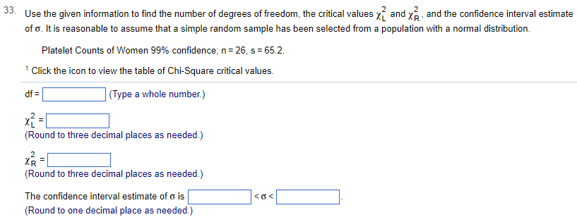 33.
Use the given information to find the number of degrees of freedom, the critical values and x, and the confidence interval estimate
of o. It is reasonable to assume that a simple random sample has been selected from a population with a normal distribution.
Platelet Counts of Women 99% confidence; n = 26, s = 65.2.
1 Click the icon to view the table of Chi-Square critical values.
(Type a whole number.)
df=
x² = [
(Round to three decimal places as needed.)
x² =
2
XR
(Round to three decimal places as needed.)
The confidence interval estimate of o is
(Round to one decimal place as needed.)
<o<