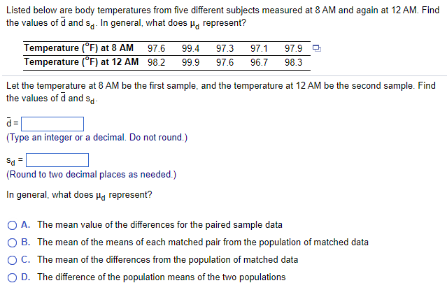 Listed below are body temperatures from five different subjects measured at 8 AM and again at 12 AM. Find
the values of d and so. In general, what does μ represent?
Temperature (°F) at 8 AM
97.6 99.4 97.3
Temperature (°F) at 12 AM 98.2 99.9 97.6
Let the temperature at 8 AM be the first sample, and the temperature at 12 AM be the second sample. Find
the values of d and sd-
d=
(Type an integer or a decimal. Do not round.)
97.1 97.9
96.7 98.3
Sd =
(Round to two decimal places as needed.)
In general, what does Hd represent?
O A. The mean value of the differences for the paired sample data
O B.
The mean of the means of each matched pair from the population of matched data
O C.
The mean of the differences from the population of matched data
O D. The difference of the population means of the two populations