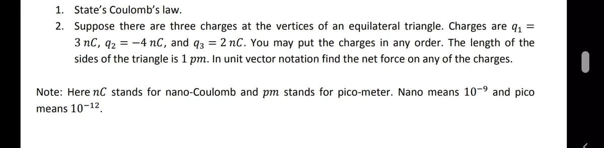 1. State's Coulomb's law.
2. Suppose there are three charges at the vertices of an equilateral triangle. Charges are q1
3 nC, q2 = -4 nC, and q3 = 2 nC. You may put the charges in any order. The length of the
sides of the triangle is 1 pm. In unit vector notation find the net force on any of the charges.
Note: Here nC stands for nano-Coulomb and pm stands for pico-meter. Nano means 10-9 and pico
means 10-12.
