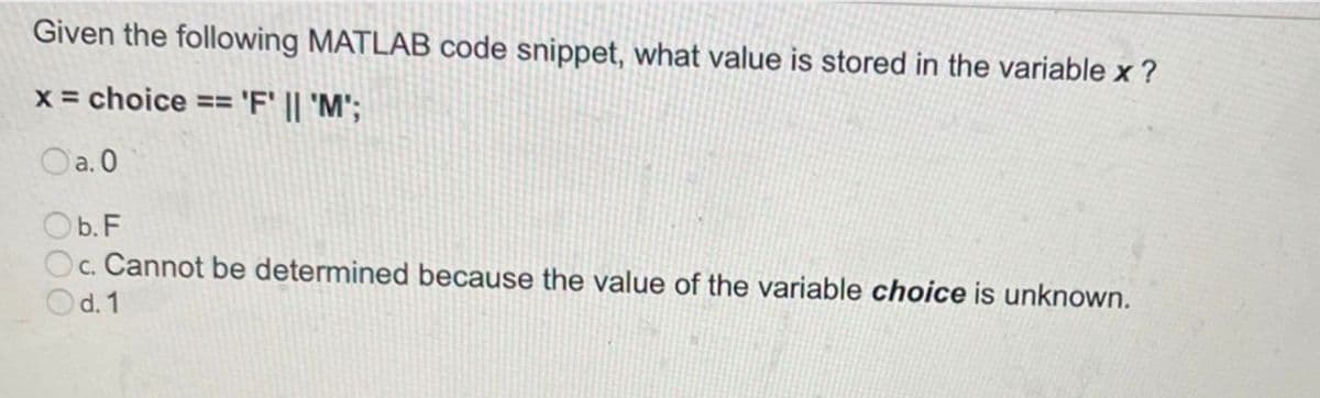 Given the following MATLAB code snippet, what value is stored in the variable x ?
x = choice == 'F' || 'M';
Oa. 0
Ob.F
Oc. Cannot be determined because the value of the variable choice is unknown.
d. 1

