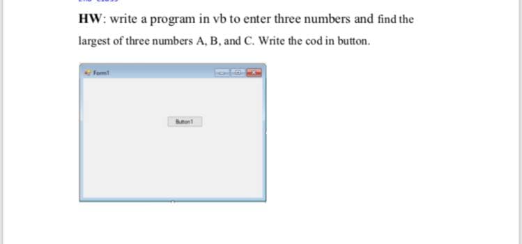 HW: write a program in vb to enter three numbers and find the
largest of three numbers A, B, and C. Write the cod in button.
Fom!
