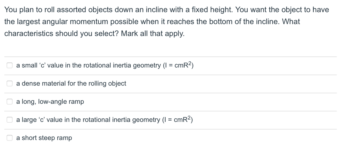 You plan to roll assorted objects down an incline with a fixed height. You want the object to have
the largest angular momentum possible when it reaches the bottom of the incline. What
characteristics should you select? Mark all that apply.
a small 'c' value in the rotational inertia geometry (I = cmR2)
a dense material for the rolling object
a long, low-angle ramp
a large 'c' value in the rotational inertia geometry (I = cmR?)
a short steep ramp
