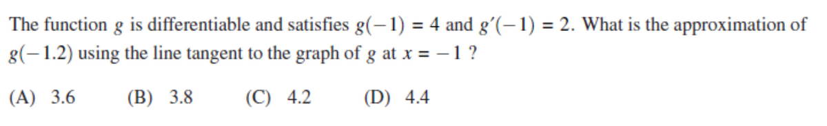 The function g is differentiable and satisfies g(–1) = 4 and gʻ(–1) = 2. What is the approximation of
%3D
g(-1.2) using the line tangent to the graph of g at x = -1?
(A) 3.6
(B) 3.8
(C) 4.2
(D) 4.4
