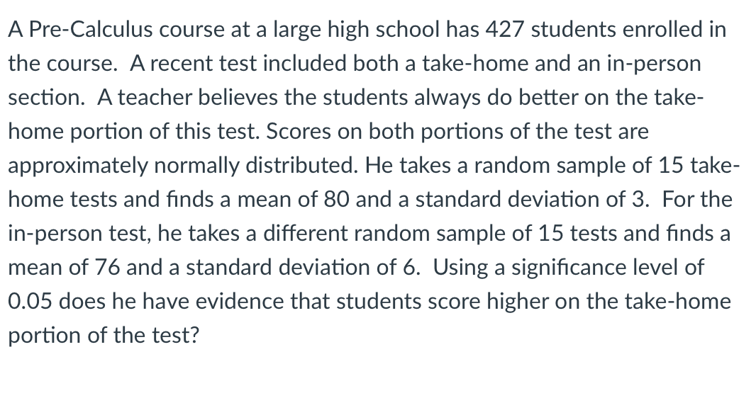 A Pre-Calculus course at a large high school has 427 students enrolled in
the course. A recent test included both a take-home and an in-person
section. A teacher believes the students always do better on the take-
home portion of this test. Scores on both portions of the test are
approximately normally distributed. He takes a random sample of 15 take-
home tests and finds a mean of 80 and a standard deviation of 3. For the
in-person test, he takes a different random sample of 15 tests and finds a
mean of 76 and a standard deviation of 6. Using a significance level of
0.05 does he have evidence that students score higher on the take-home
portion of the test?
