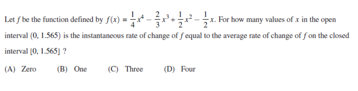 Let f be the function defined by f(x) = -x* -r²+x² - x. For how many values of x in the open
x³ +
interval (0, 1.565) is the instantaneous rate of change of f equal to the average rate of change of f on the closed
interval [0, 1.565] ?
(A) Zero
(B) One
(C) Three
(D) Four
