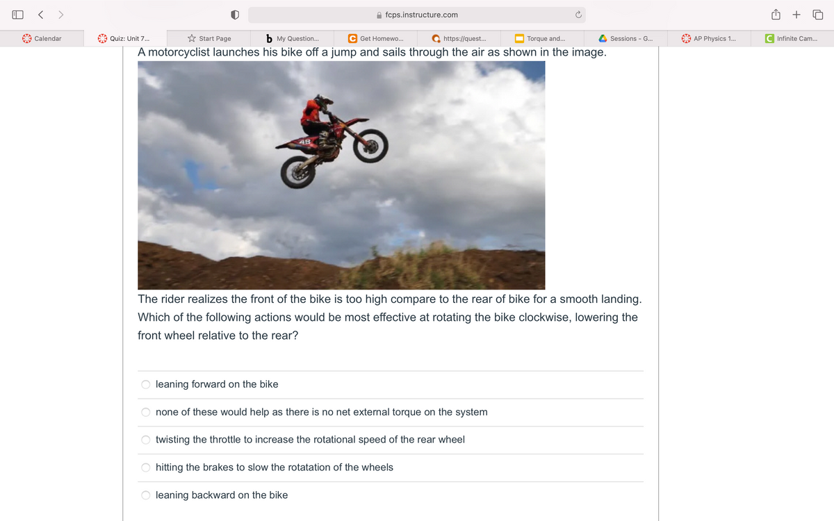 fcps.instructure.com
Calendar
Quiz: Unit 7...
* Start Page
b My Question...
C Get Homewo...
https://quest..
Torque and...
Sessions - G...
AP Physics 1...
C Infinite Cam...
A motorcyclist launches his bike off a jump and sails through the air as shown in the image.
48
The rider realizes the front of the bike is too high compare to the rear of bike for a smooth landing.
Which of the following actions would be most effective at rotating the bike clockwise, lowering the
front wheel relative to the rear?
leaning forward on the bike
none of these would help as there is no net external torque on the system
twisting the throttle to increase the rotational speed of the rear wheel
hitting the brakes to slow the rotatation of the wheels
leaning backward on the bike
