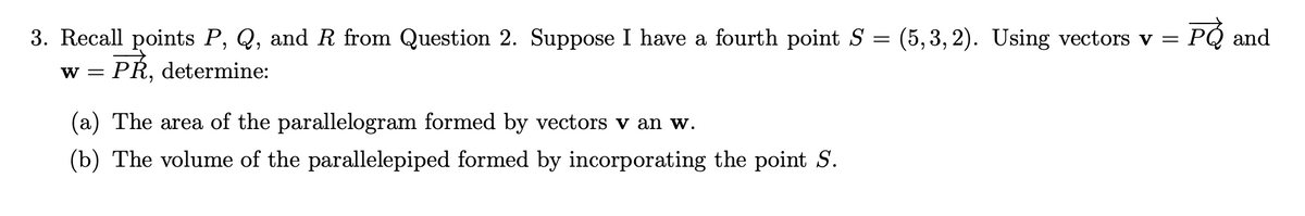 PO and
=
3. Recall points P, Q, and R from Question 2. Suppose I have a fourth point S (5,3,2). Using vectors v =
PŘ, determine:
W =
(a) The area of the parallelogram formed by vectors v an w.
(b) The volume of the parallelepiped formed by incorporating the point S.
