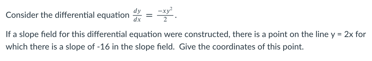 dy
Consider the differential equation
-xy²
dx
2
If a slope field for this differential equation were constructed, there is a point on the line y = 2x for
which there is a slope of -16 in the slope field. Give the coordinates of this point.
